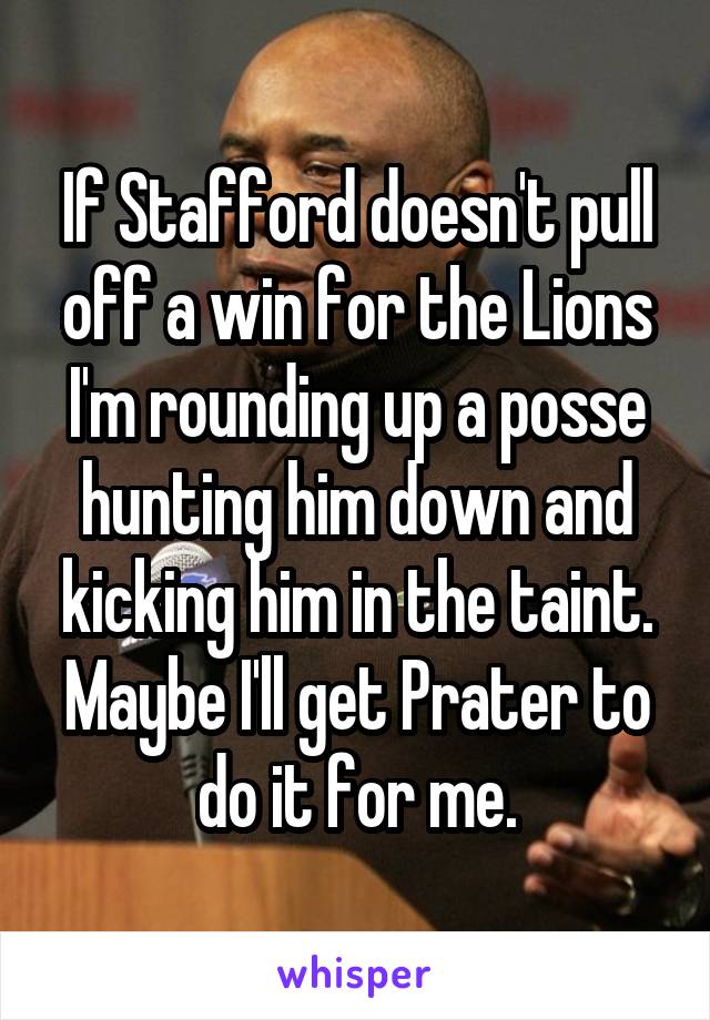 If Stafford doesn't pull off a win for the Lions I'm rounding up a posse hunting him down and kicking him in the taint. Maybe I'll get Prater to do it for me.