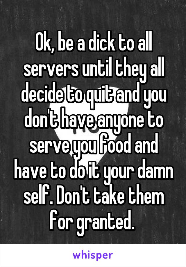 Ok, be a dick to all servers until they all decide to quit and you don't have anyone to serve you food and have to do it your damn self. Don't take them for granted. 