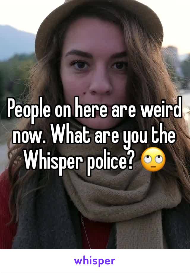 People on here are weird now. What are you the Whisper police? ðŸ™„