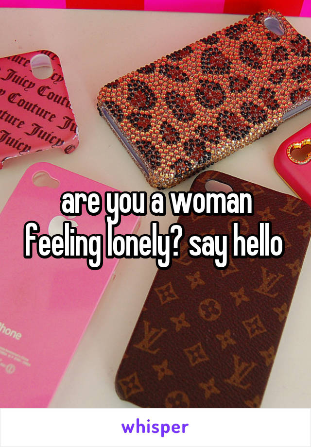 are you a woman feeling lonely? say hello 