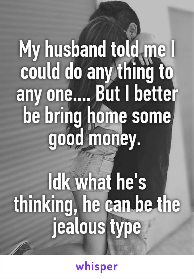 My husband told me I could do any thing to any one.... But I better be bring home some good money. 

Idk what he's thinking, he can be the jealous type
