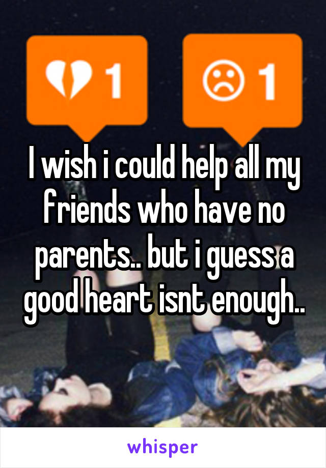 I wish i could help all my friends who have no parents.. but i guess a good heart isnt enough..