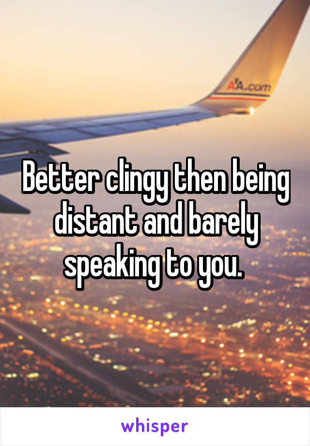 Better clingy then being distant and barely speaking to you. 