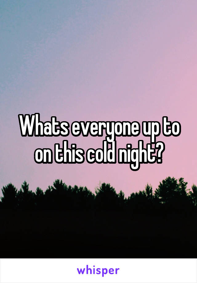 Whats everyone up to on this cold night?