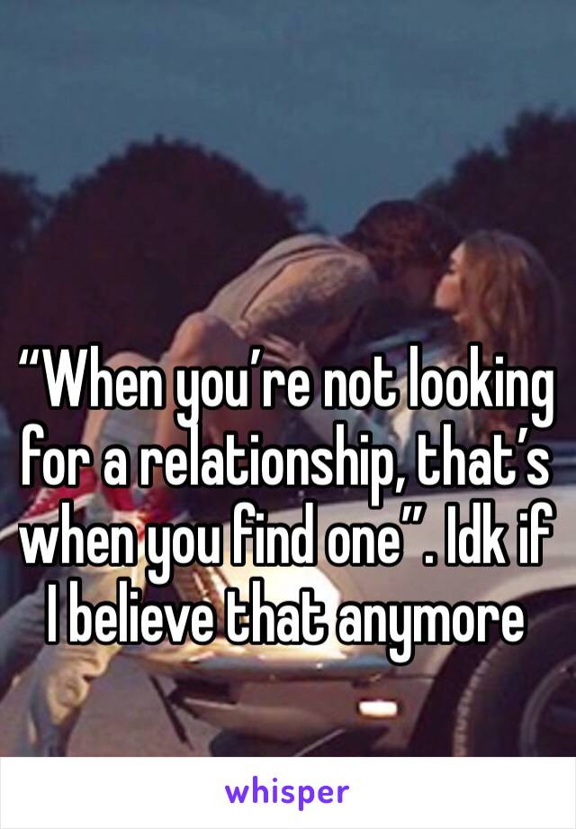 “When you’re not looking for a relationship, that’s when you find one”. Idk if I believe that anymore