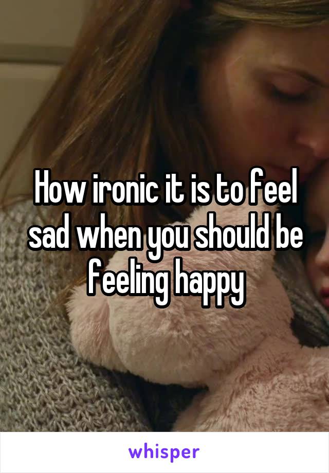 How ironic it is to feel sad when you should be feeling happy
