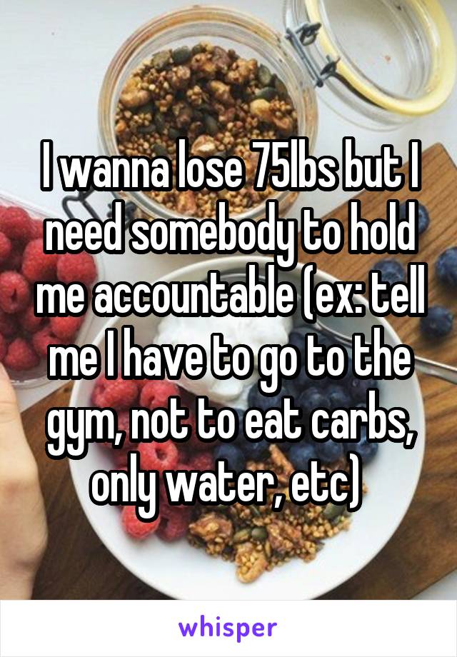 I wanna lose 75lbs but I need somebody to hold me accountable (ex: tell me I have to go to the gym, not to eat carbs, only water, etc) 