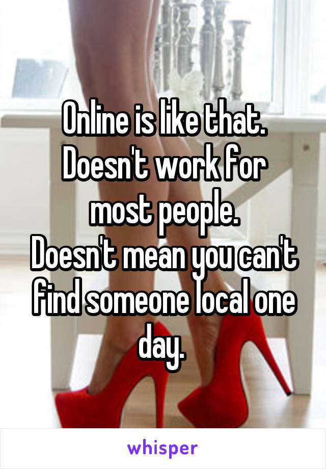 Online is like that.
Doesn't work for most people.
Doesn't mean you can't find someone local one day. 