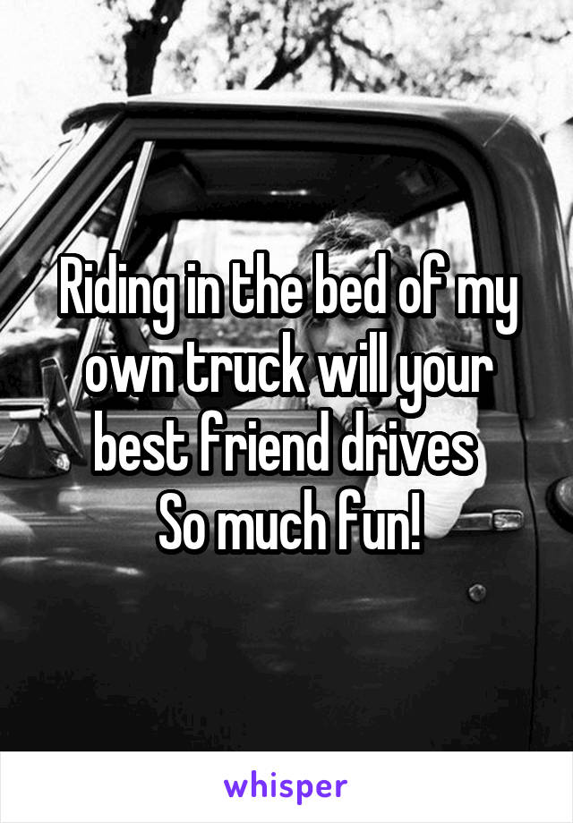 Riding in the bed of my own truck will your best friend drives 
So much fun!