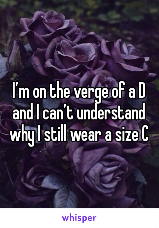 I’m on the verge of a D and I can’t understand why I still wear a size C