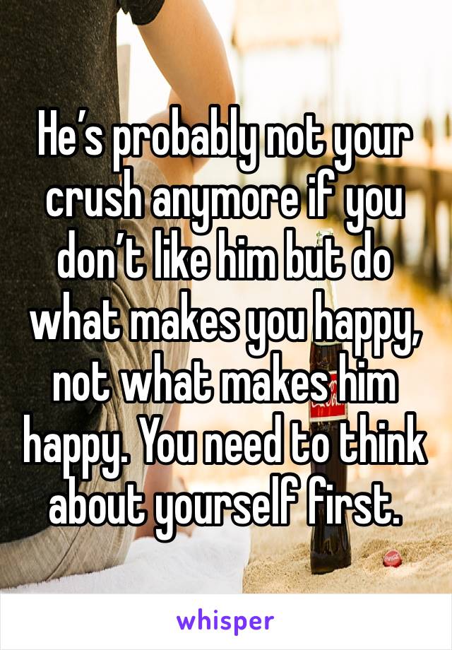 He’s probably not your crush anymore if you don’t like him but do what makes you happy, not what makes him happy. You need to think about yourself first. 