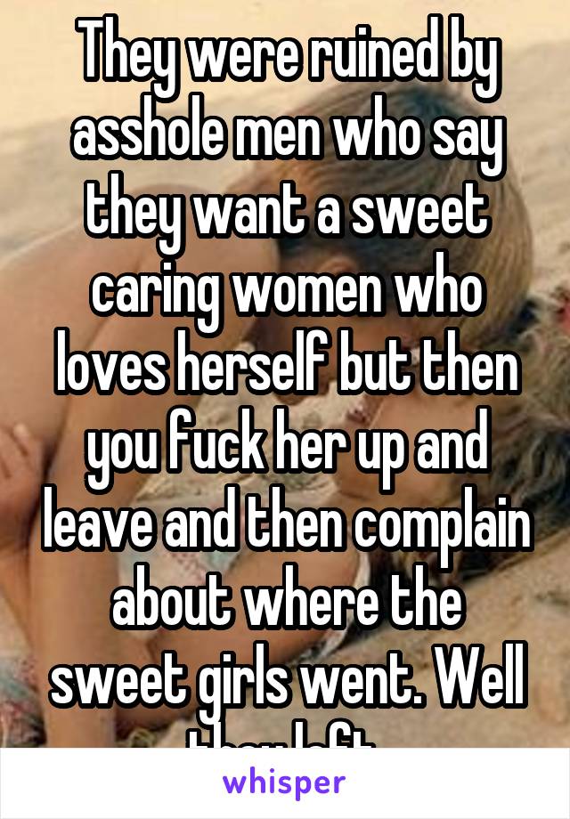 They were ruined by asshole men who say they want a sweet caring women who loves herself but then you fuck her up and leave and then complain about where the sweet girls went. Well they left 