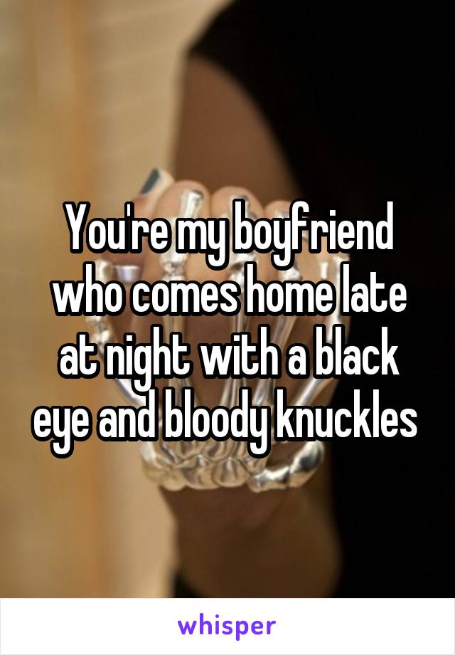 You're my boyfriend who comes home late at night with a black eye and bloody knuckles 