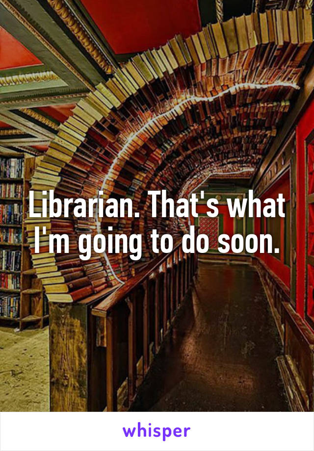 Librarian. That's what I'm going to do soon.