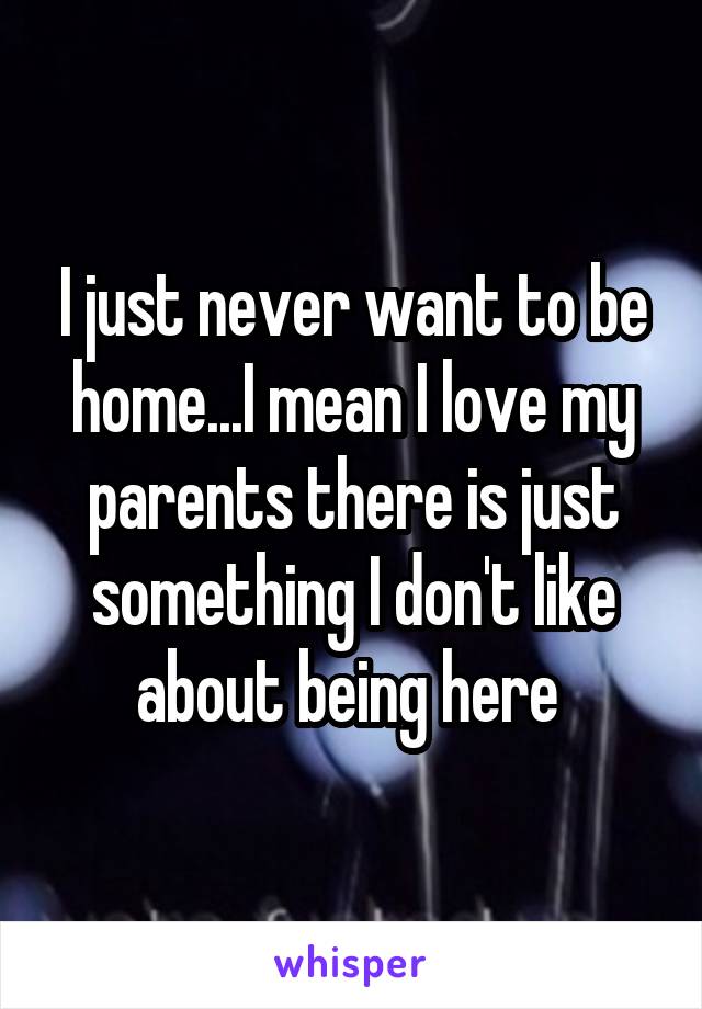 I just never want to be home...I mean I love my parents there is just something I don't like about being here 