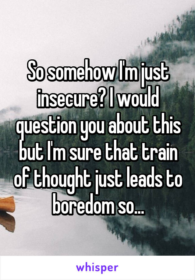 So somehow I'm just insecure? I would question you about this but I'm sure that train of thought just leads to boredom so...