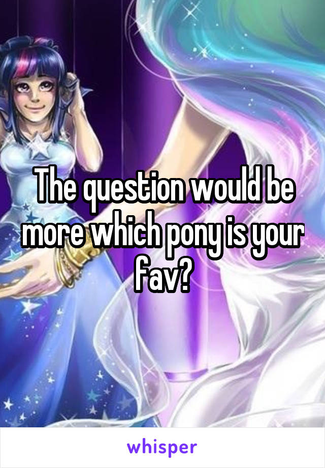 The question would be more which pony is your fav?