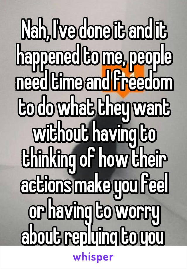 Nah, I've done it and it happened to me, people need time and freedom to do what they want without having to thinking of how their actions make you feel or having to worry about replying to you 