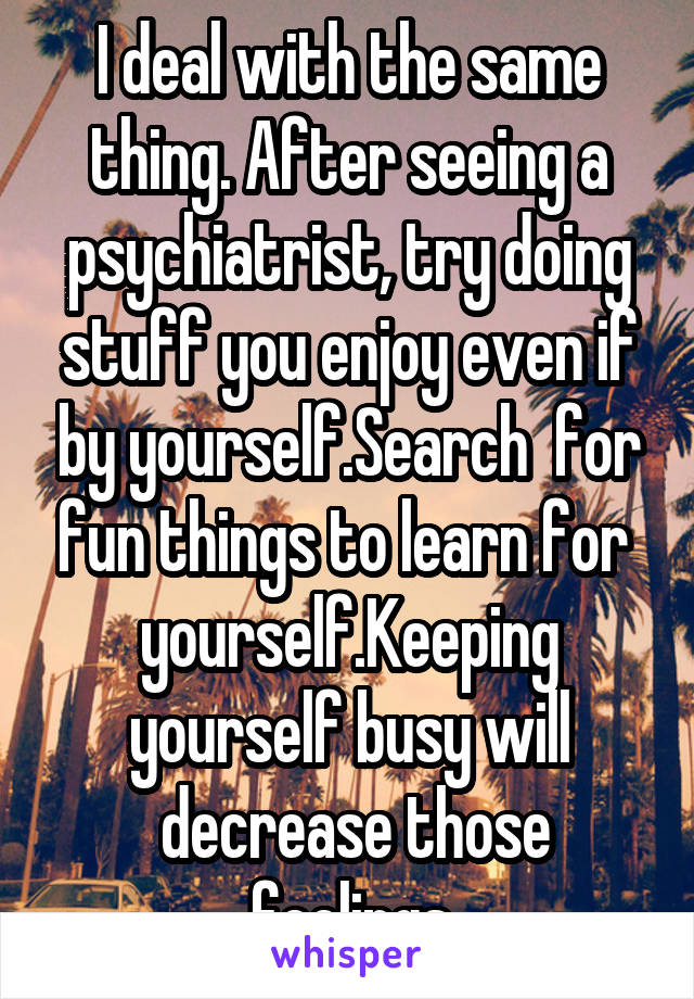 I deal with the same thing. After seeing a psychiatrist, try doing stuff you enjoy even if by yourself.Search  for fun things to learn for 
yourself.Keeping yourself busy will
 decrease those feelings