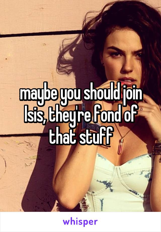 maybe you should join Isis, they're fond of that stuff