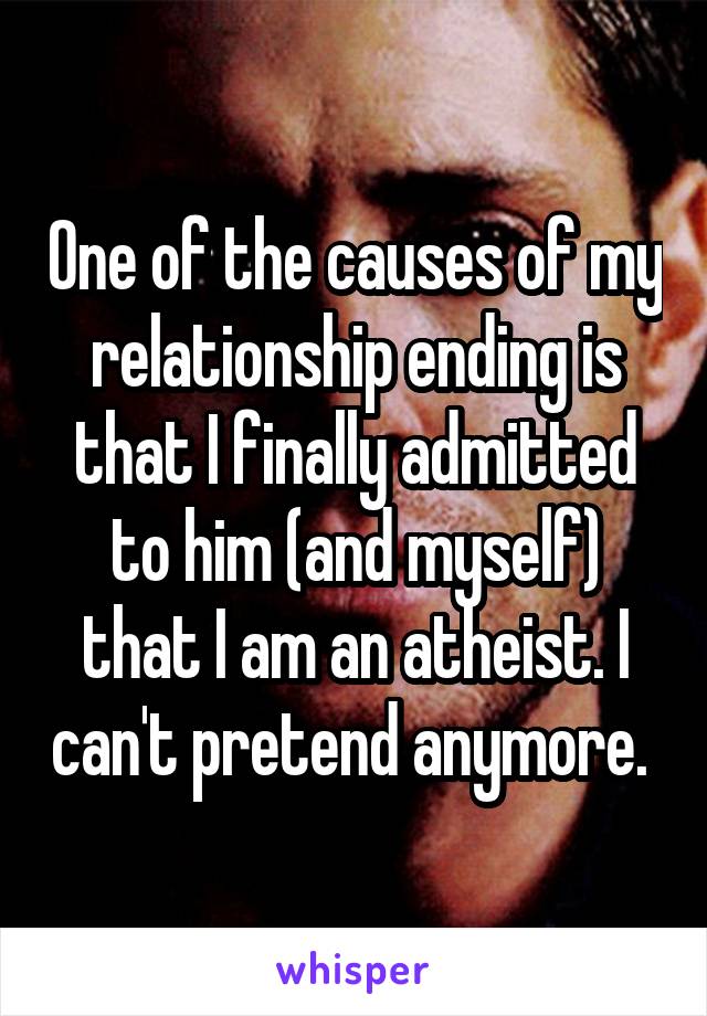 One of the causes of my relationship ending is that I finally admitted to him (and myself) that I am an atheist. I can't pretend anymore. 