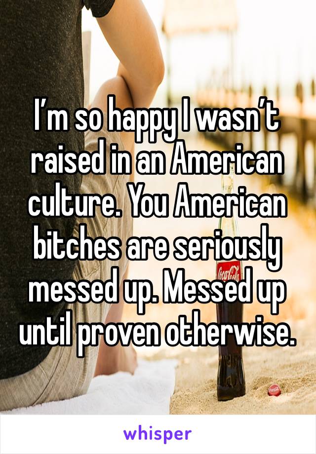 I’m so happy I wasn’t raised in an American culture. You American bitches are seriously messed up. Messed up until proven otherwise. 