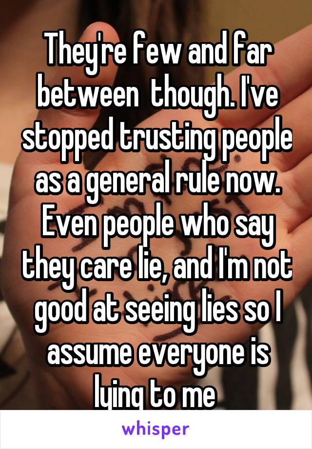 They're few and far between  though. I've stopped trusting people as a general rule now. Even people who say they care lie, and I'm not good at seeing lies so I assume everyone is lying to me 