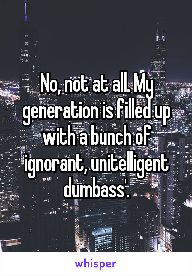 No, not at all. My generation is filled up with a bunch of ignorant, unitelligent dumbass'.