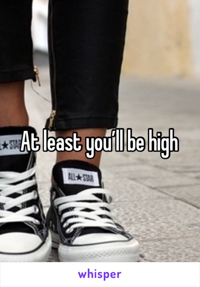 At least you’ll be high