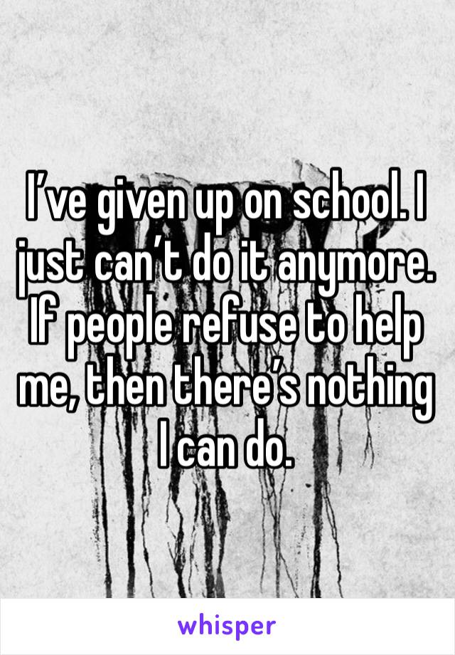 I’ve given up on school. I just can’t do it anymore. If people refuse to help me, then there’s nothing I can do. 