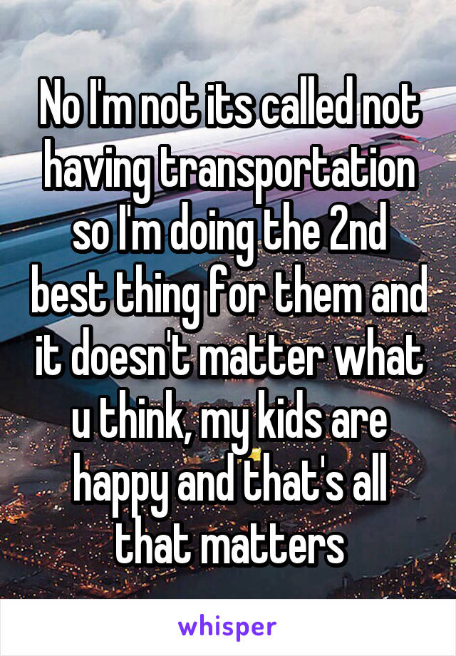 No I'm not its called not having transportation so I'm doing the 2nd best thing for them and it doesn't matter what u think, my kids are happy and that's all that matters