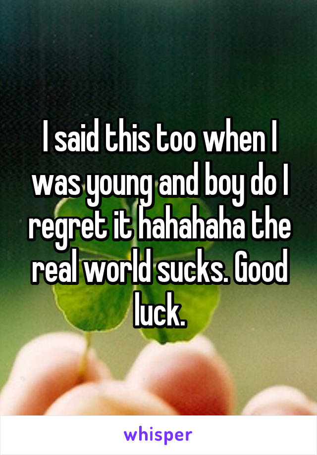 I said this too when I was young and boy do I regret it hahahaha the real world sucks. Good luck.