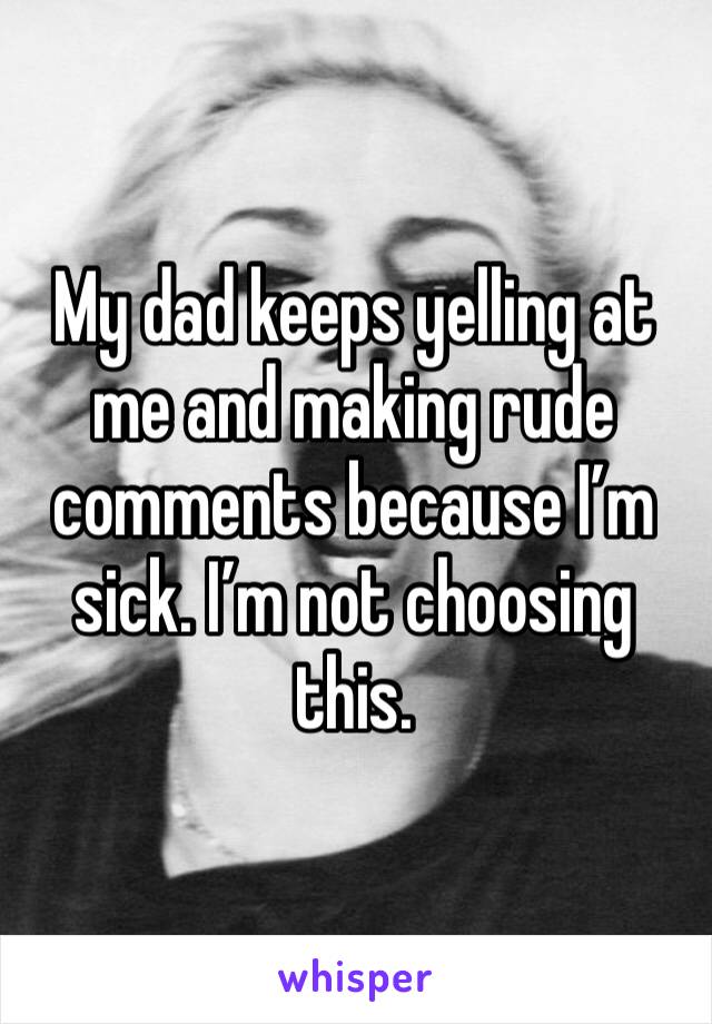 My dad keeps yelling at me and making rude comments because I’m sick. I’m not choosing this. 