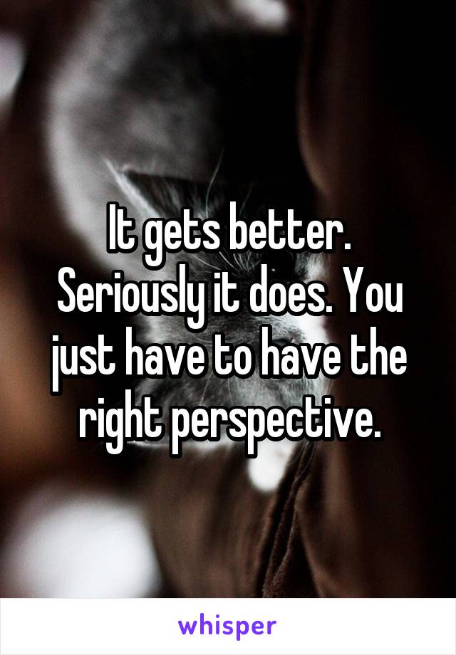 It gets better. Seriously it does. You just have to have the right perspective.