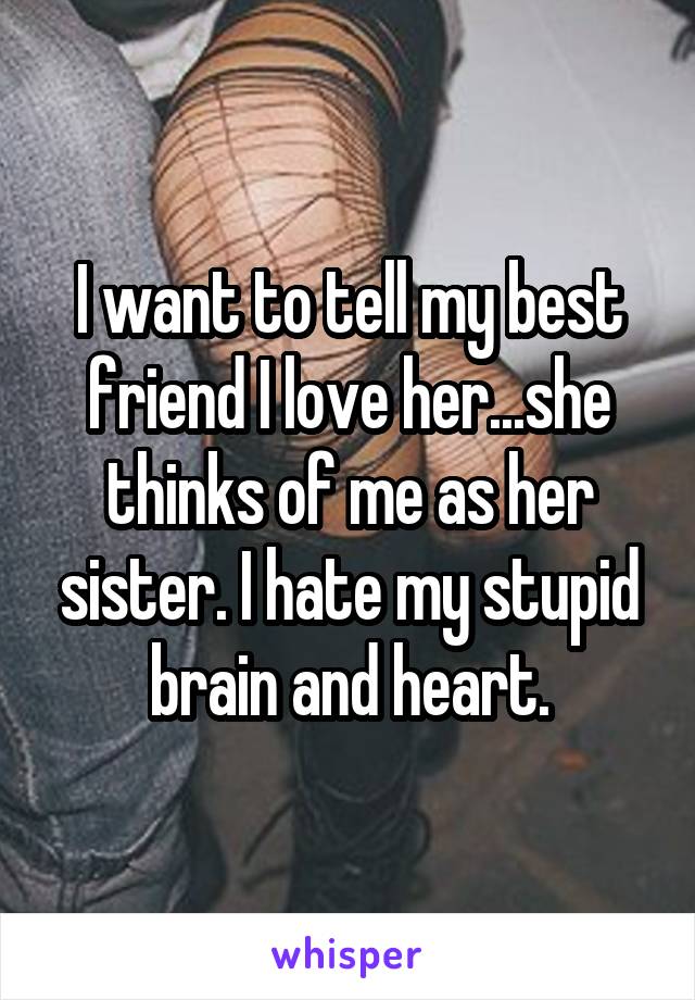I want to tell my best friend I love her...she thinks of me as her sister. I hate my stupid brain and heart.