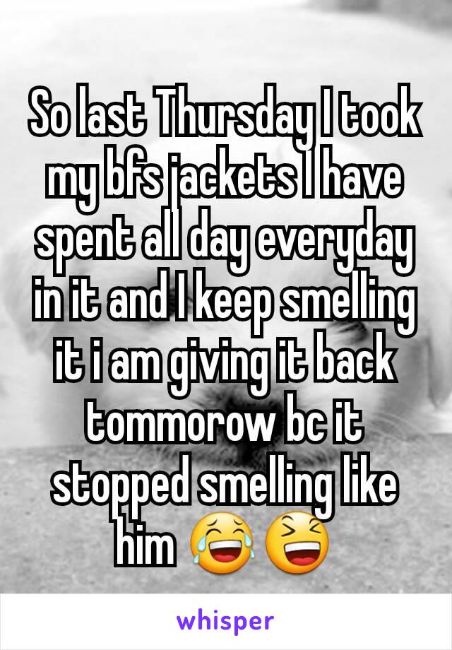 So last Thursday I took my bfs jackets I have spent all day everyday in it and I keep smelling it i am giving it back tommorow bc it stopped smelling like him 😂😆