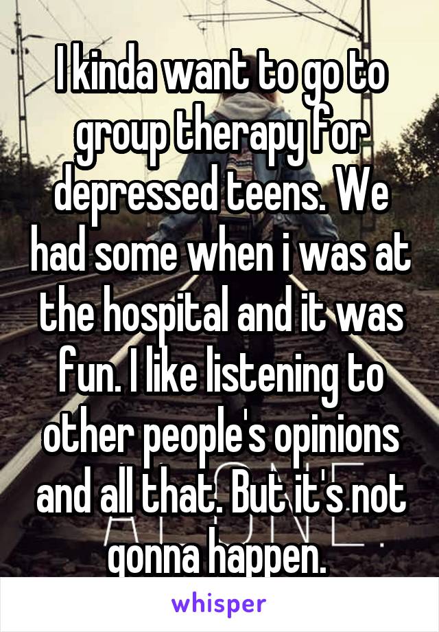 I kinda want to go to group therapy for depressed teens. We had some when i was at the hospital and it was fun. I like listening to other people's opinions and all that. But it's not gonna happen. 
