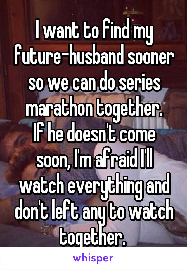 I want to find my future-husband sooner so we can do series marathon together.
If he doesn't come soon, I'm afraid I'll watch everything and don't left any to watch together. 