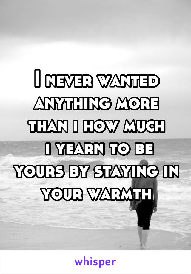 I never wanted anything more than i how much
 i yearn to be yours by staying in your warmth