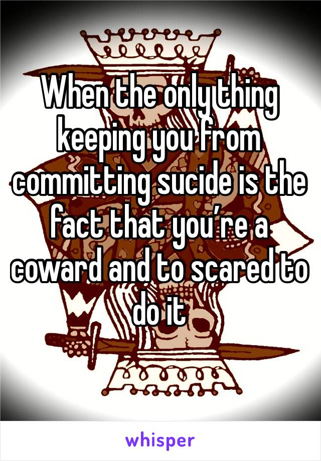 When the only thing keeping you from committing sucide is the fact that you’re a coward and to scared to do it 