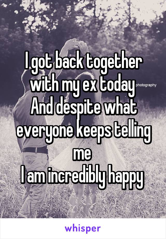 I got back together with my ex today 
And despite what everyone keeps telling me 
I am incredibly happy 