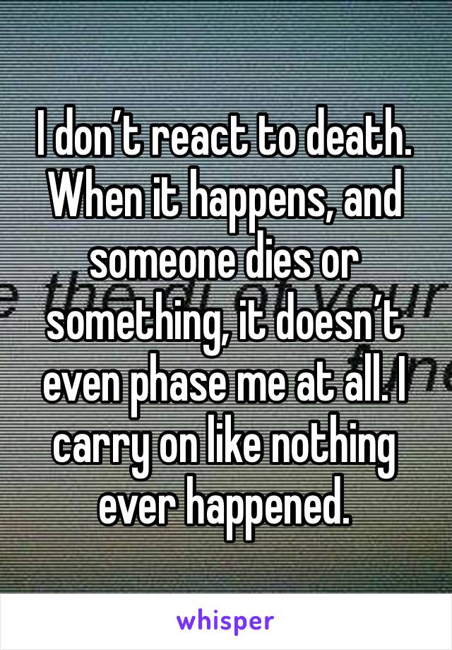 I don’t react to death. When it happens, and someone dies or something, it doesn’t even phase me at all. I carry on like nothing ever happened. 