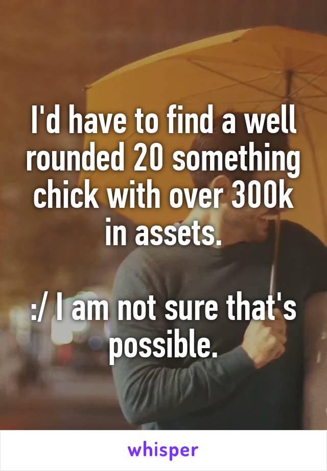 I'd have to find a well rounded 20 something chick with over 300k in assets.

:/ I am not sure that's possible.