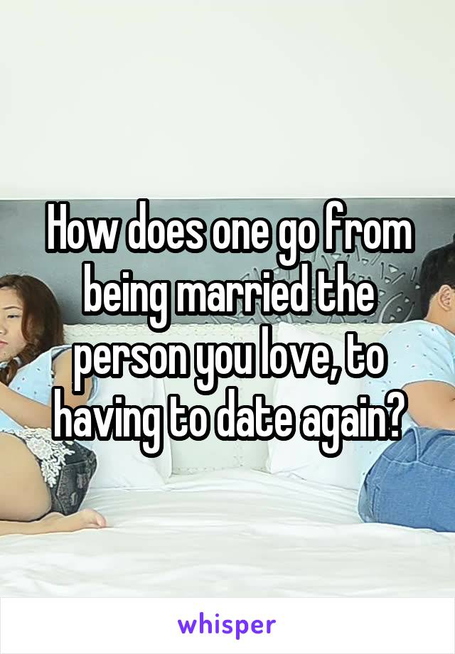 How does one go from being married the person you love, to having to date again?