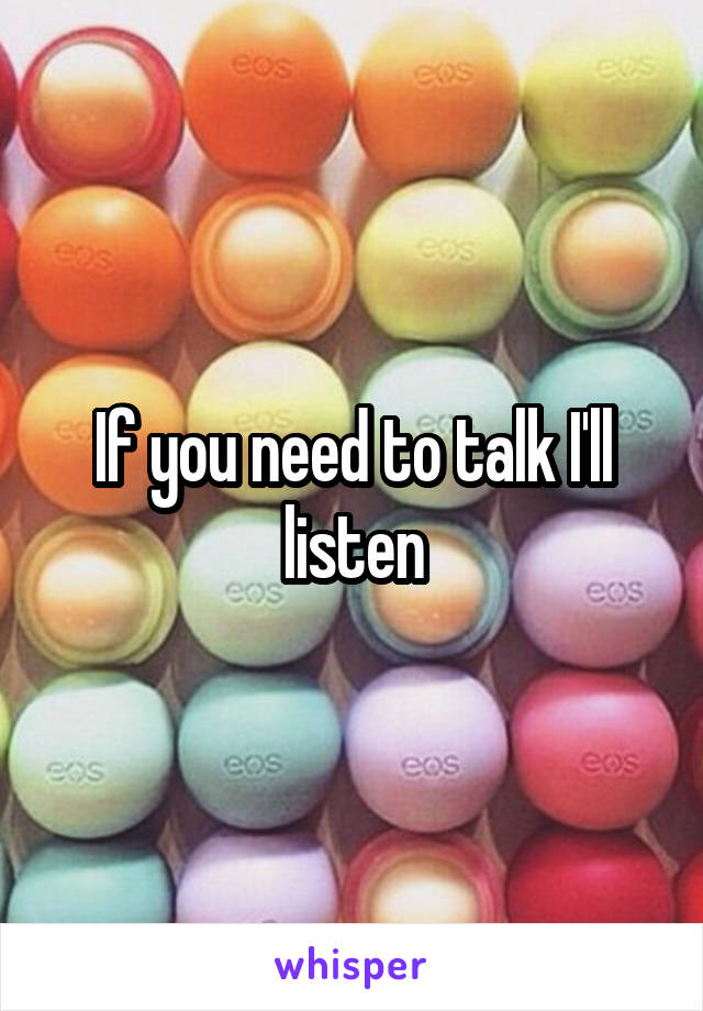 If you need to talk I'll listen