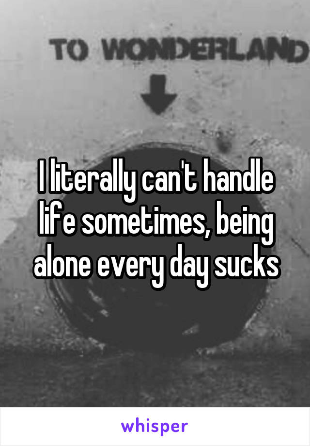 I literally can't handle life sometimes, being alone every day sucks