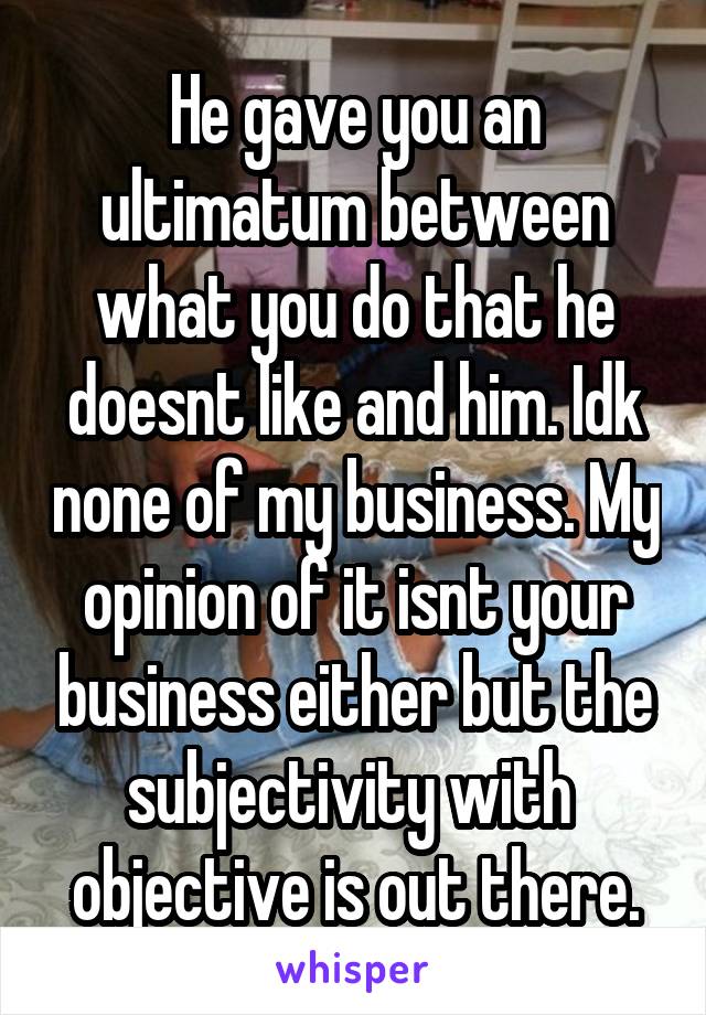 He gave you an ultimatum between what you do that he doesnt like and him. Idk none of my business. My opinion of it isnt your business either but the subjectivity with  objective is out there.