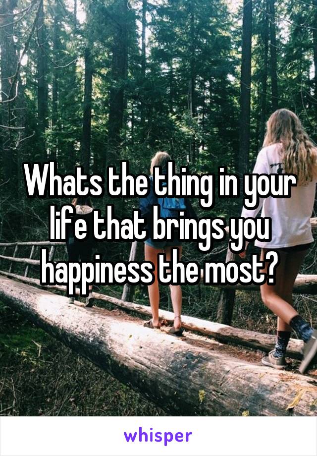 Whats the thing in your life that brings you happiness the most?