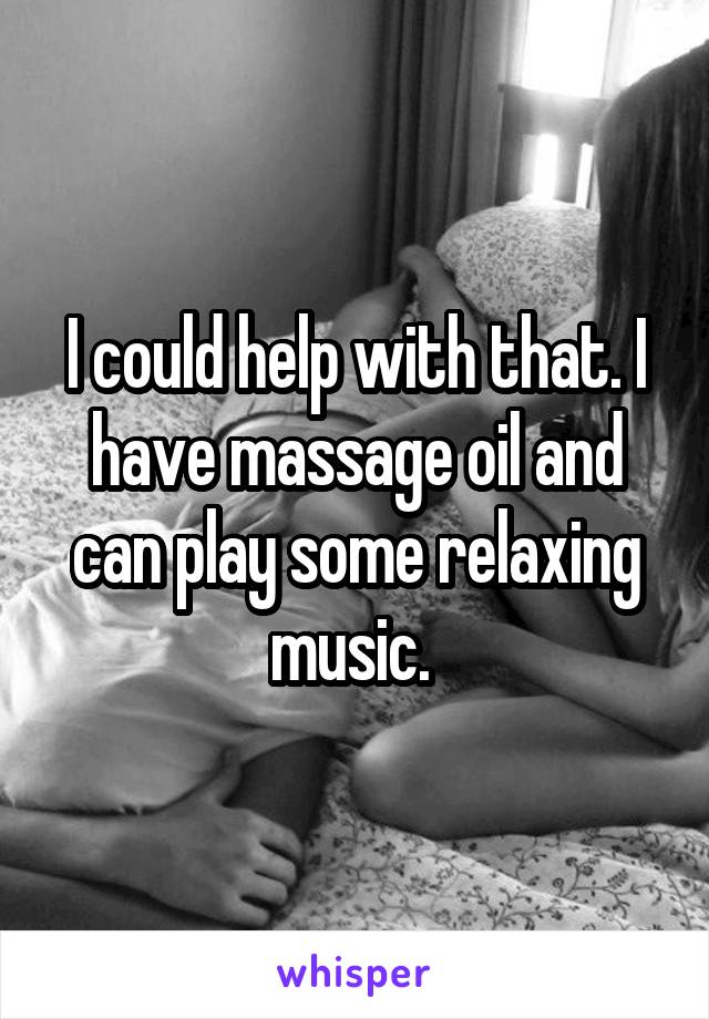 I could help with that. I have massage oil and can play some relaxing music. 