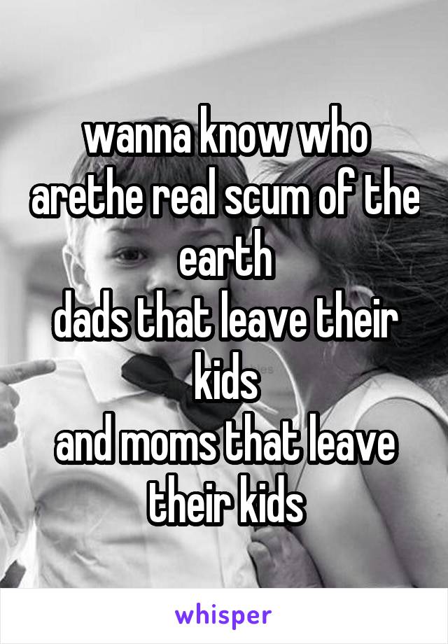 wanna know who arethe real scum of the earth
dads that leave their kids
and moms that leave their kids